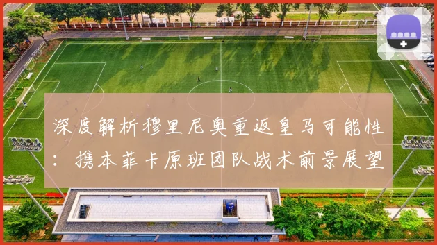 深度解析穆里尼奥重返皇马可能性：携本菲卡原班团队战术前景展望