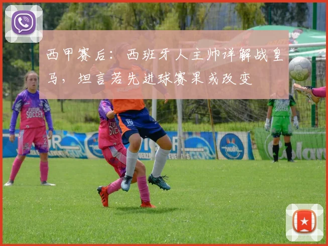 西甲赛后：西班牙人主帅详解战皇马，坦言若先进球赛果或改变