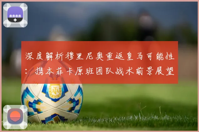 深度解析穆里尼奥重返皇马可能性：携本菲卡原班团队战术前景展望