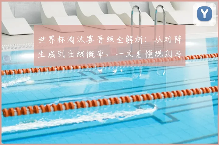 世界杯淘汰赛晋级全解析：从对阵生成到出线概率，一文看懂规则与关键战