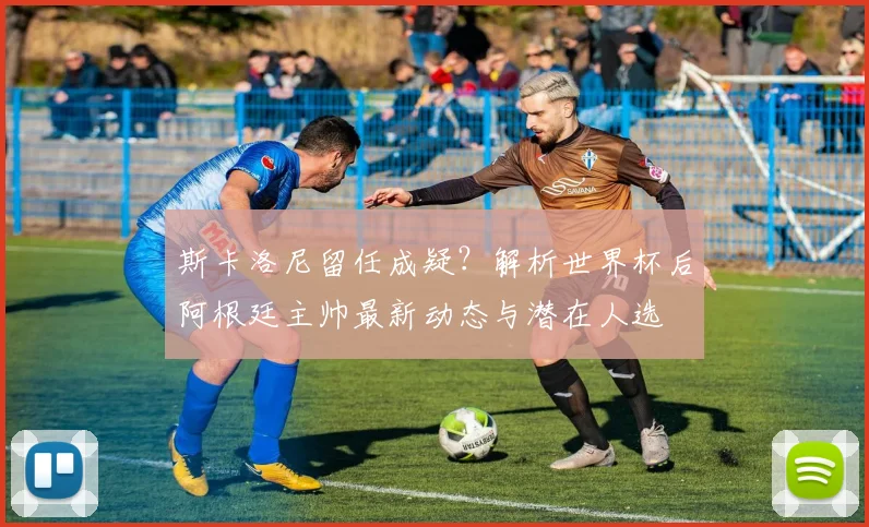 斯卡洛尼留任成疑？解析世界杯后阿根廷主帅最新动态与潜在人选
