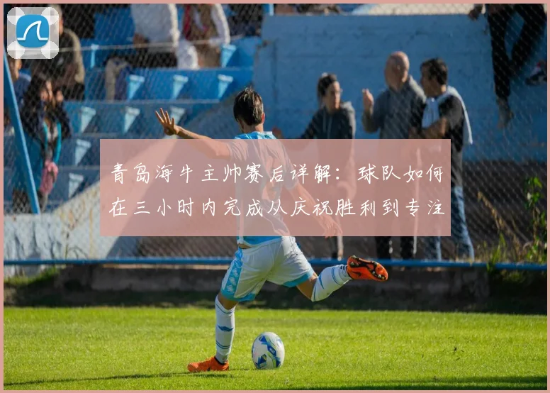 青岛海牛主帅赛后详解：球队如何在三小时内完成从庆祝胜利到专注备战的快速转换