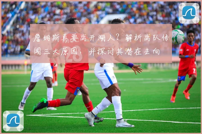 詹姆斯真要离开湖人?解析离队传闻三大原因,并探讨其潜在去向
