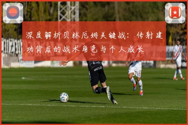 深度解析贝林厄姆关键战：传射建功背后的战术角色与个人成长