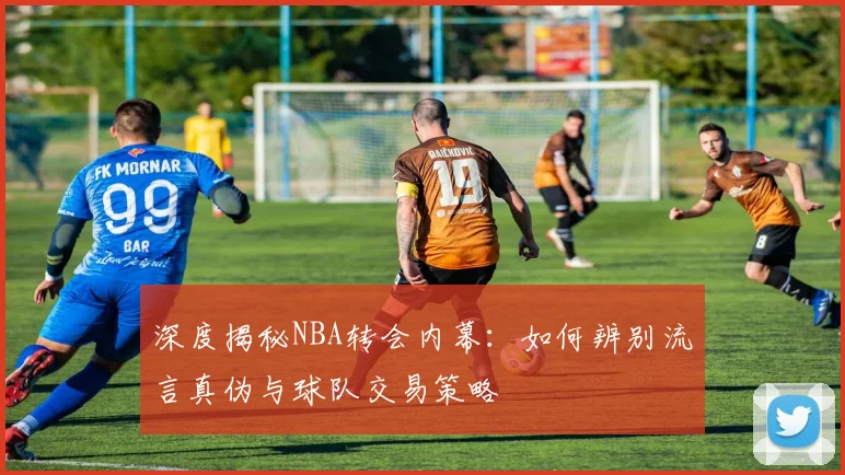 深度揭秘NBA转会内幕：如何辨别流言真伪与球队交易策略